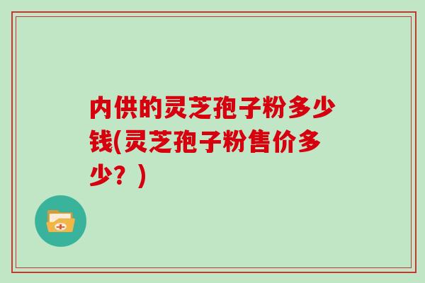 内供的灵芝孢子粉多少钱(灵芝孢子粉售价多少？)