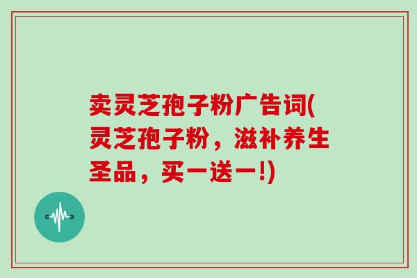 卖灵芝孢子粉广告词(灵芝孢子粉，滋补养生圣品，买一送一!)