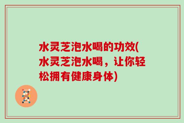 水灵芝泡水喝的功效(水灵芝泡水喝，让你轻松拥有健康身体)