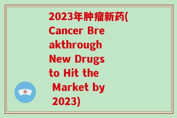 2023年肿瘤新药(Cancer Breakthrough New Drugs to Hit the Market by 2023)