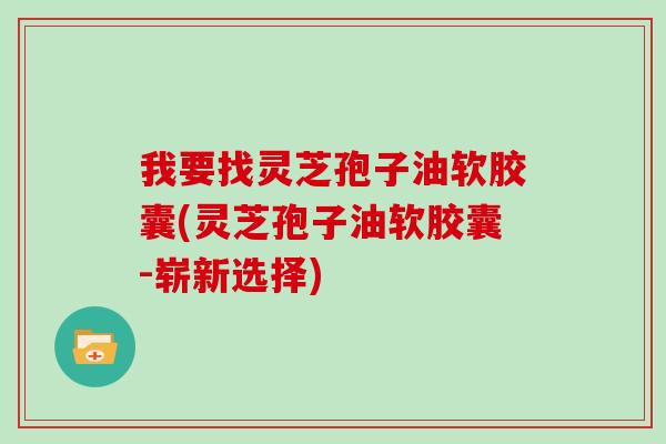 我要找灵芝孢子油软胶囊(灵芝孢子油软胶囊-崭新选择)