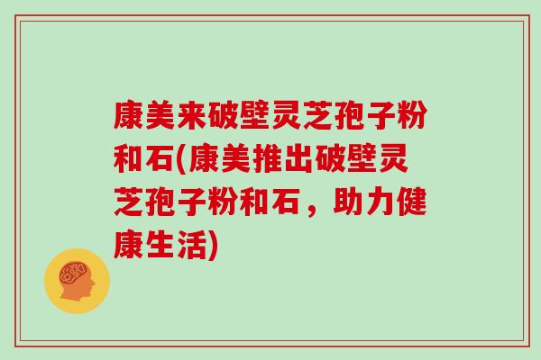 康美来破壁灵芝孢子粉和石(康美推出破壁灵芝孢子粉和石，助力健康生活)