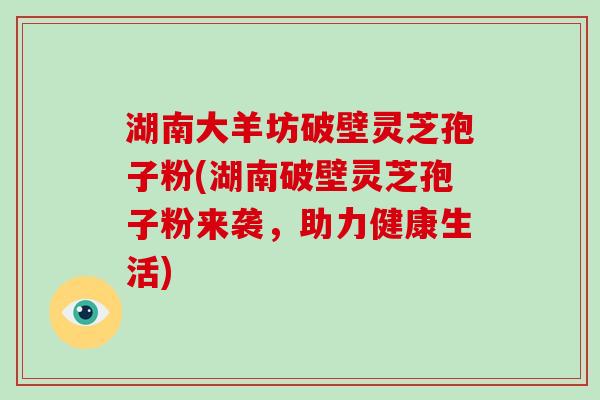 湖南大羊坊破壁灵芝孢子粉(湖南破壁灵芝孢子粉来袭，助力健康生活)
