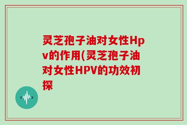 灵芝孢子油对女性Hpv的作用(灵芝孢子油对女性HPV的功效初探