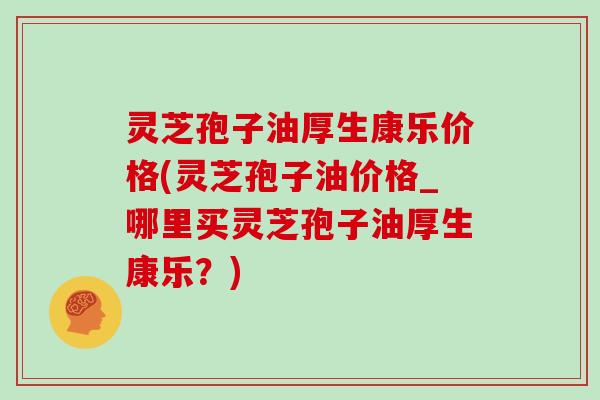 灵芝孢子油厚生康乐价格(灵芝孢子油价格_哪里买灵芝孢子油厚生康乐？)