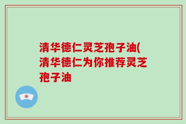 清华德仁灵芝孢子油(清华德仁为你推荐灵芝孢子油-第1张图片-灵芝大师