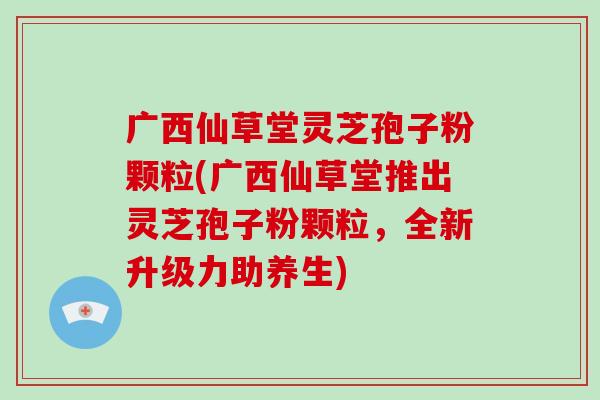 广西仙草堂灵芝孢子粉颗粒(广西仙草堂推出灵芝孢子粉颗粒,全新升级力助养生)-第1张图片-灵芝大师 广西仙草堂灵芝孢子粉颗粒(广西仙草堂推出灵芝孢子粉颗粒,全新升级力助养生)-第1张图片-灵芝大师
