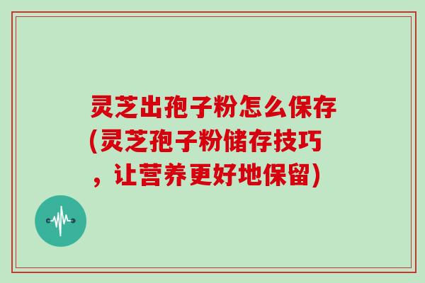 灵芝出孢子粉怎么保存(灵芝孢子粉储存技巧，让营养更好地保留)