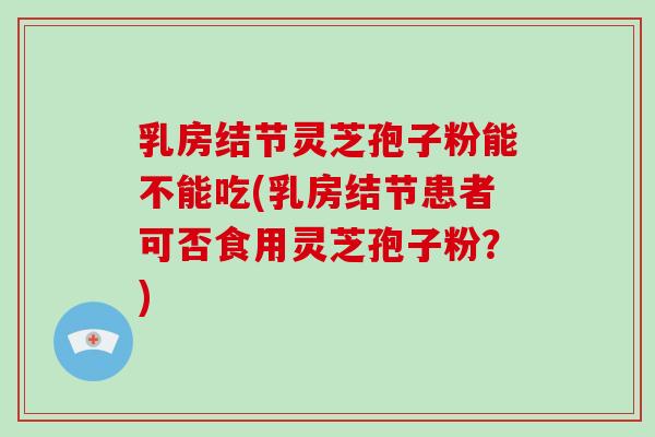 乳房结节灵芝孢子粉能不能吃(乳房结节患者可否食用灵芝孢子粉？)