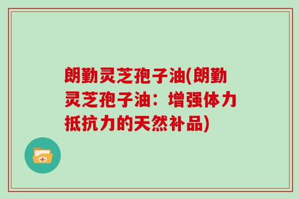 朗勤灵芝孢子油(朗勤灵芝孢子油：增强体力抵抗力的天然补品)