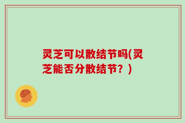 灵芝可以散结节吗(灵芝能否分散结节？)