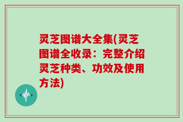灵芝图谱大全集(灵芝图谱全收录：完整介绍灵芝种类、功效及使用方法)