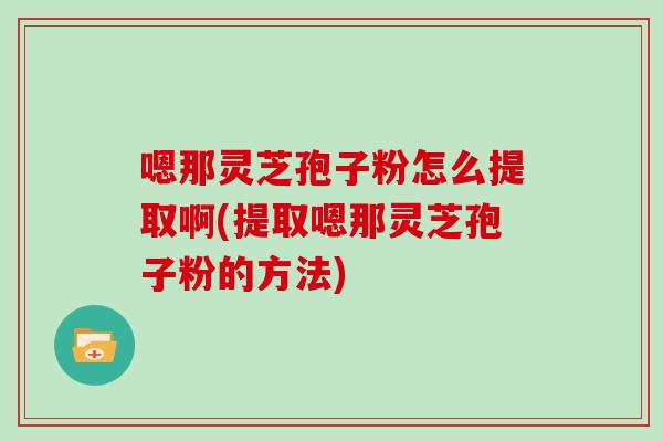 嗯那灵芝孢子粉怎么提取啊(提取嗯那灵芝孢子粉的方法)