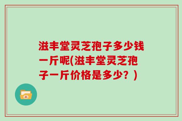 滋丰堂灵芝孢子多少钱一斤呢(滋丰堂灵芝孢子一斤价格是多少？)