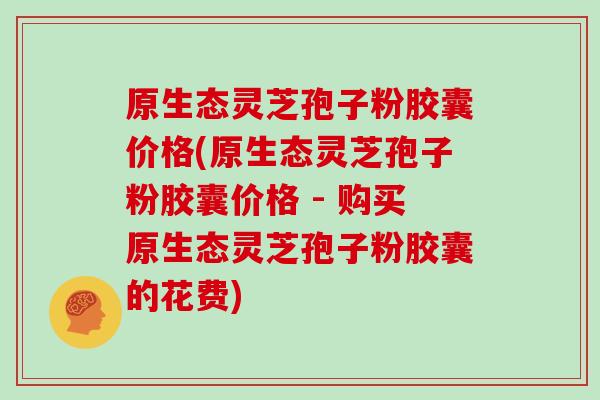 原生态灵芝孢子粉胶囊价格(原生态灵芝孢子粉胶囊价格 - 购买原生态灵芝孢子粉胶囊的花费)