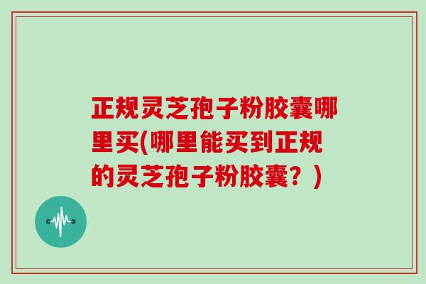 正规灵芝孢子粉胶囊哪里买(哪里能买到正规的灵芝孢子粉胶囊？)
