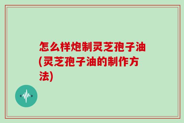 怎么样炮制灵芝孢子油(灵芝孢子油的制作方法)