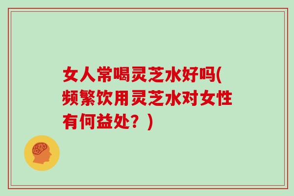 女人常喝灵芝水好吗(频繁饮用灵芝水对女性有何益处？)