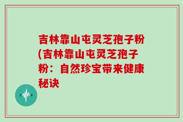 吉林靠山屯灵芝孢子粉(吉林靠山屯灵芝孢子粉：自然珍宝带来健康秘诀