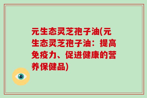 元生态灵芝孢子油(元生态灵芝孢子油：提高免疫力、促进健康的营养保健品)