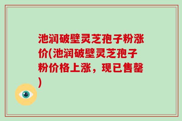 池润破壁灵芝孢子粉涨价(池润破壁灵芝孢子粉价格上涨，现已售罄)