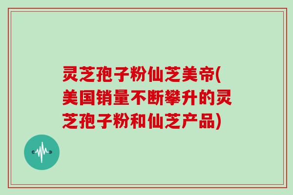 灵芝孢子粉仙芝美帝(美国销量不断攀升的灵芝孢子粉和仙芝产品)