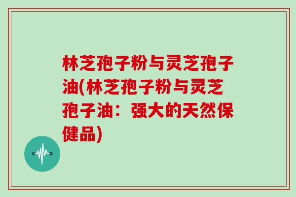 林芝孢子粉与灵芝孢子油(林芝孢子粉与灵芝孢子油：强大的天然保健品)