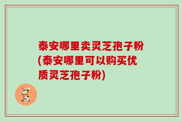 泰安哪里卖灵芝孢子粉(泰安哪里可以购买优质灵芝孢子粉)