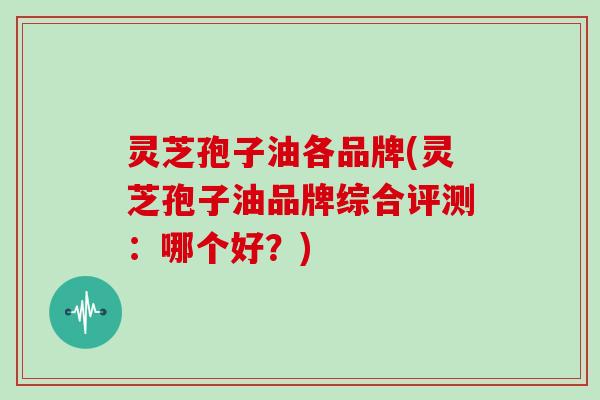 灵芝孢子油各品牌(灵芝孢子油品牌综合评测：哪个好？)