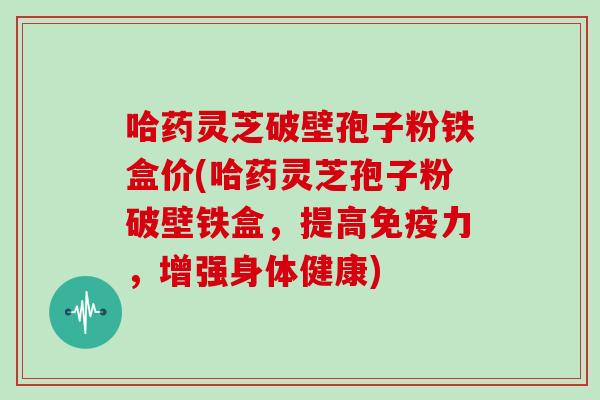 哈药灵芝破壁孢子粉铁盒价(哈药灵芝孢子粉破壁铁盒,提高免疫力,增强身体健康)-第1张图片-灵芝大师 哈药灵芝破壁孢子粉铁盒价(哈药灵芝孢子粉破壁铁盒,提高免疫力,增强身体健康)-第1张图片-灵芝大师