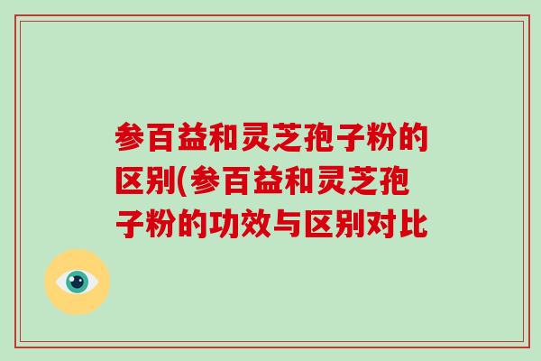 参百益和灵芝孢子粉的区别(参百益和灵芝孢子粉的功效与区别对比