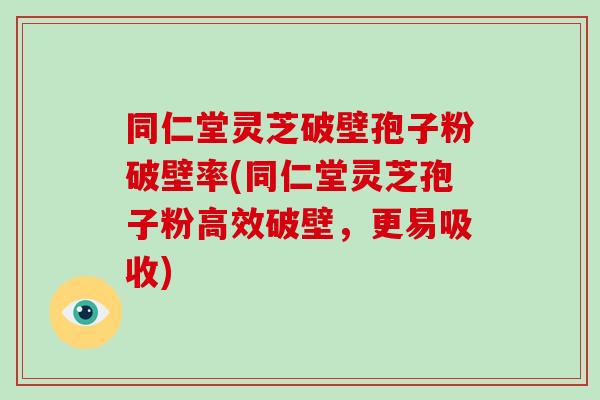 同仁堂灵芝破壁孢子粉破壁率(同仁堂灵芝孢子粉高效破壁，更易吸收)