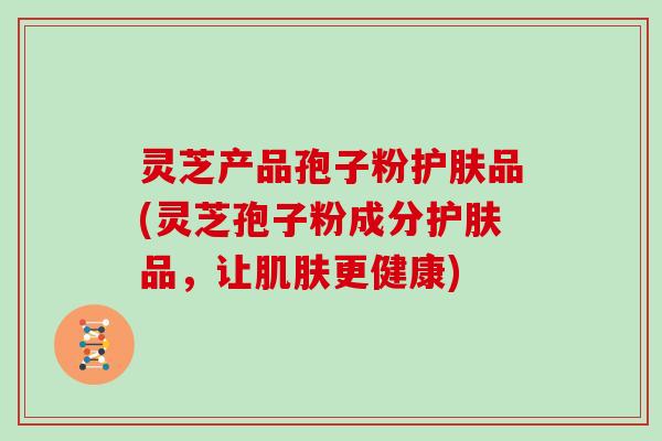 灵芝产品孢子粉护肤品(灵芝孢子粉成分护肤品，让肌肤更健康)