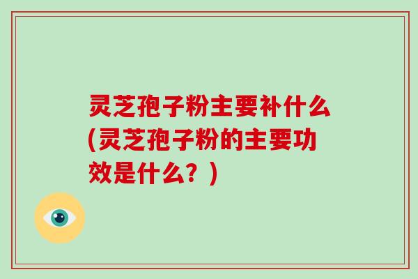 灵芝孢子粉主要补什么(灵芝孢子粉的主要功效是什么？)