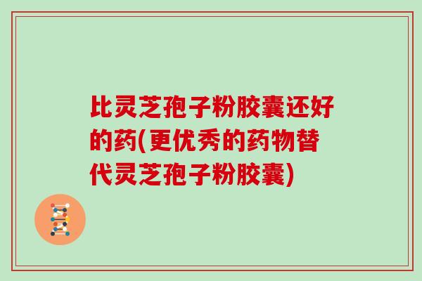 比灵芝孢子粉胶囊还好的药(更优秀的药物替代灵芝孢子粉胶囊)