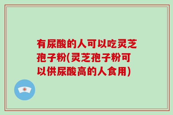 有尿酸的人可以吃灵芝孢子粉(灵芝孢子粉可以供尿酸高的人食用)