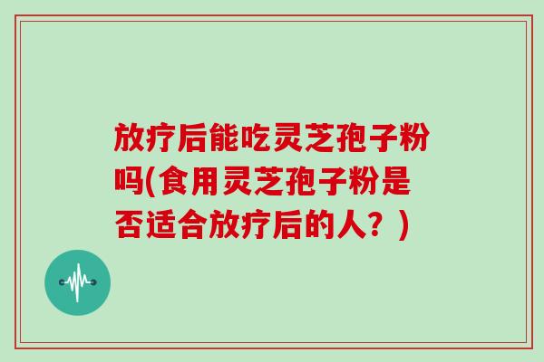 放疗后能吃灵芝孢子粉吗(食用灵芝孢子粉是否适合放疗后的人？)