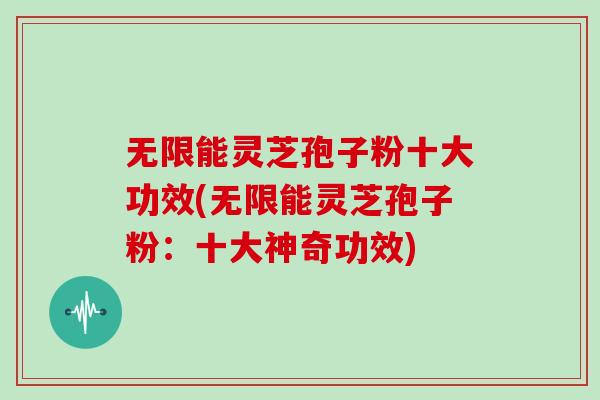 无限能灵芝孢子粉十大功效(无限能灵芝孢子粉：十大神奇功效)