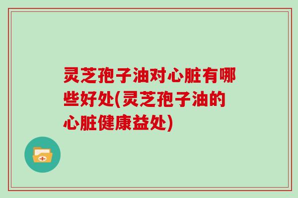 灵芝孢子油对心脏有哪些好处(灵芝孢子油的心脏健康益处)