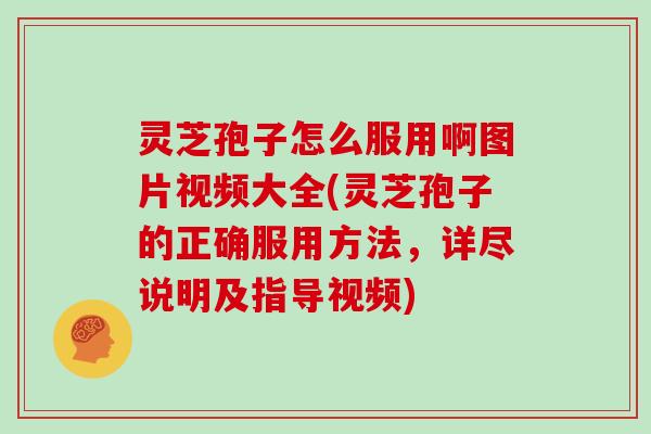 灵芝孢子怎么服用啊图片视频大全(灵芝孢子的正确服用方法，详尽说明及指导视频)