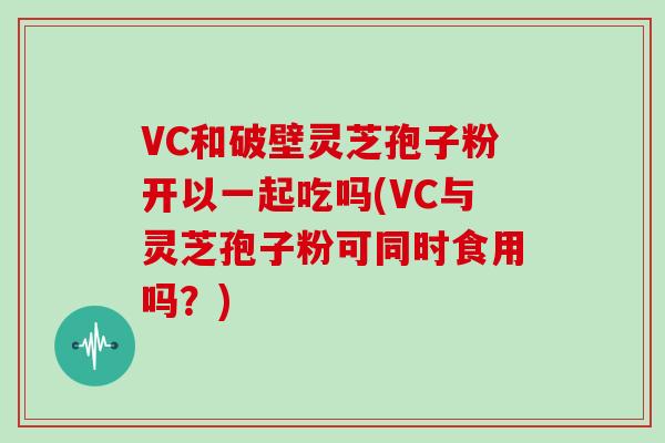 VC和破壁灵芝孢子粉开以一起吃吗(VC与灵芝孢子粉可同时食用吗？)