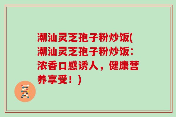 潮汕灵芝孢子粉炒饭(潮汕灵芝孢子粉炒饭：浓香口感诱人，健康营养享受！)