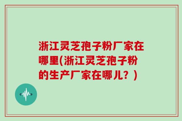 浙江灵芝孢子粉厂家在哪里(浙江灵芝孢子粉的生产厂家在哪儿？)