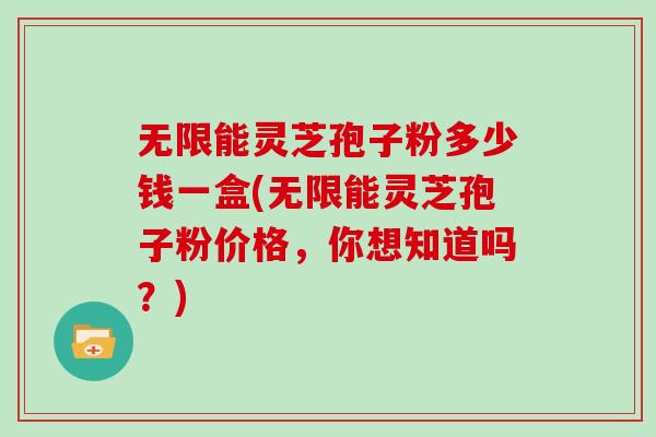 无限能灵芝孢子粉多少钱一盒(无限能灵芝孢子粉价格，你想知道吗？)