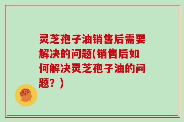灵芝孢子油销售后需要解决的问题(销售后如何解决灵芝孢子油的问题?)-第1张图片-灵芝大师 灵芝孢子油销售后需要解决的问题(销售后如何解决灵芝孢子油的问题?)-第1张图片-灵芝大师