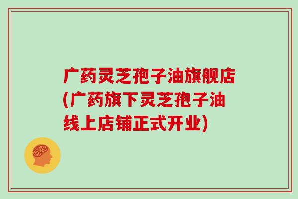 广药灵芝孢子油旗舰店(广药旗下灵芝孢子油线上店铺正式开业)