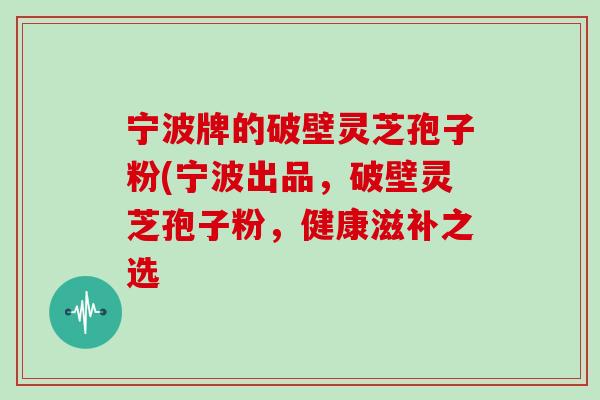 宁波牌的破壁灵芝孢子粉(宁波出品，破壁灵芝孢子粉，健康滋补之选