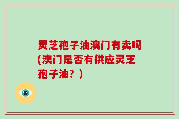 灵芝孢子油澳门有卖吗(澳门是否有供应灵芝孢子油？)