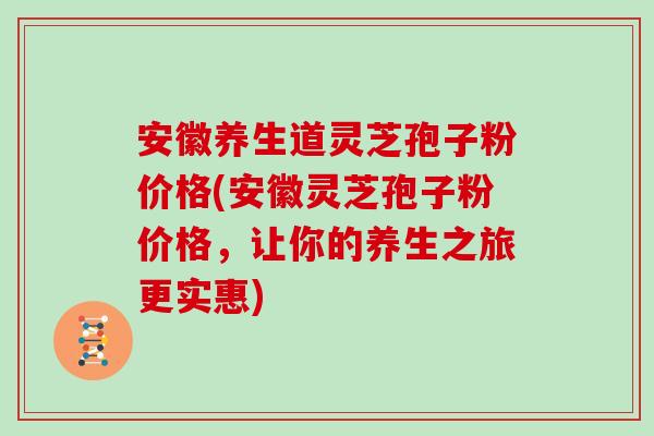安徽养生道灵芝孢子粉价格(安徽灵芝孢子粉价格，让你的养生之旅更实惠)