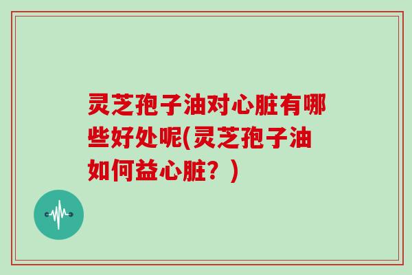 灵芝孢子油对心脏有哪些好处呢(灵芝孢子油如何益心脏?)-第1张图片-灵芝大师 灵芝孢子油对心脏有哪些好处呢(灵芝孢子油如何益心脏?)-第1张图片-灵芝大师